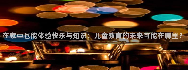 极悦娱乐4开户：在家中也能体验快乐与知识：儿童教育的未来可能在哪里？
